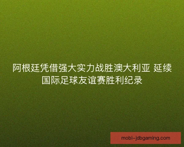 阿根廷凭借强大实力战胜澳大利亚 延续国际足球友谊赛胜利纪录