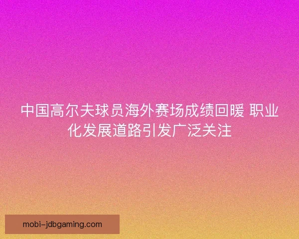 中国高尔夫球员海外赛场成绩回暖 职业化发展道路引发广泛关注