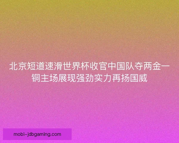 北京短道速滑世界杯收官中国队夺两金一铜主场展现强劲实力再扬国威